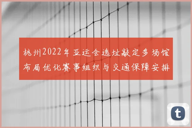 杭州2022年亚运会选址敲定多场馆布局优化赛事组织与交通保障安排