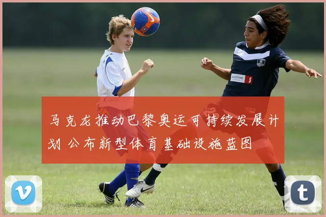 马克龙推动巴黎奥运可持续发展计划 公布新型体育基础设施蓝图