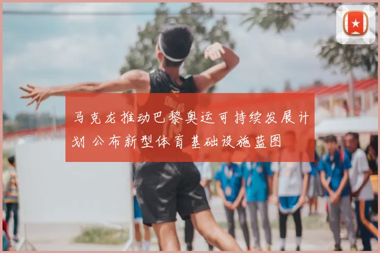 马克龙推动巴黎奥运可持续发展计划 公布新型体育基础设施蓝图