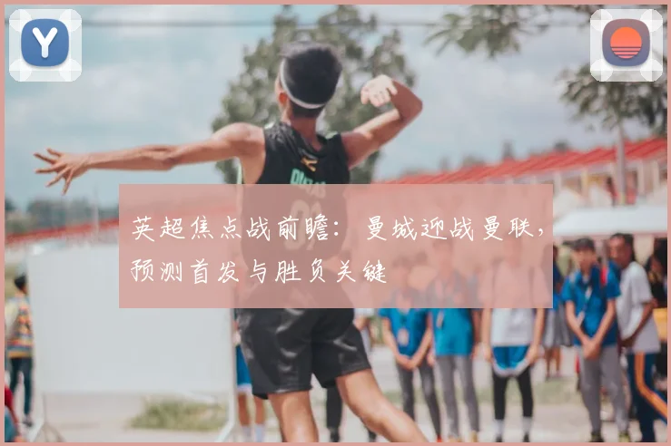 英超焦点战前瞻：曼城迎战曼联，预测首发与胜负关键