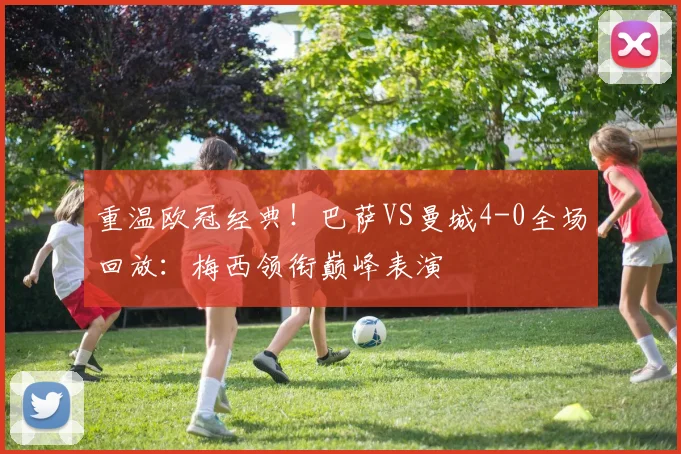 重温欧冠经典！巴萨VS曼城4-0全场回放：梅西领衔巅峰表演
