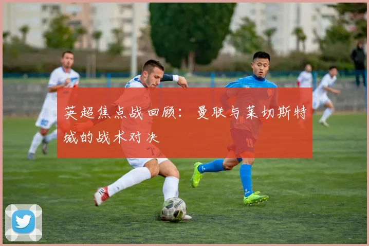 英超焦点战回顾：曼联与莱切斯特城的战术对决