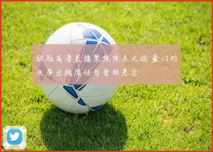 欧冠高清直播聚焦焦点大战 豪门对决争出线席位与晋级悬念