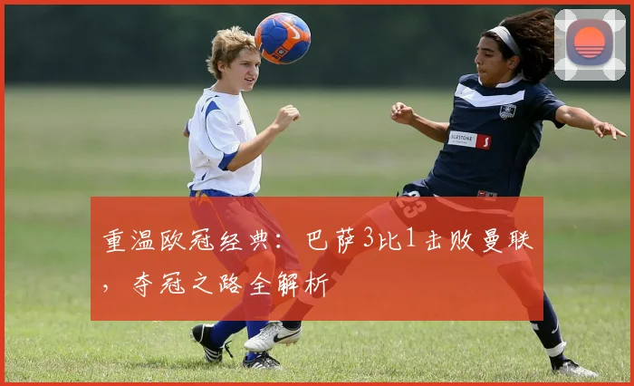 重温欧冠经典：巴萨3比1击败曼联，夺冠之路全解析