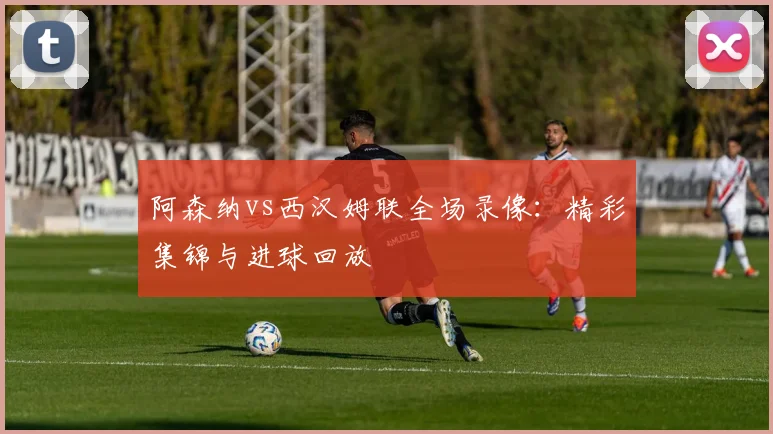 阿森纳vs西汉姆联全场录像：精彩集锦与进球回放