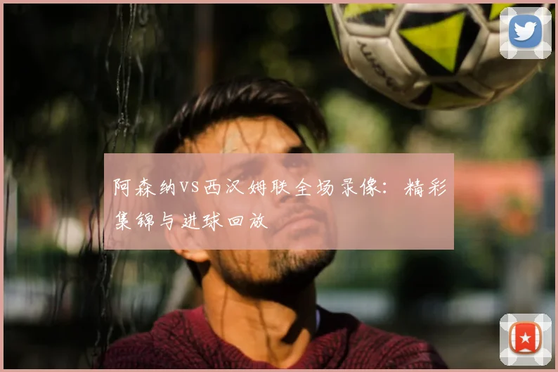 阿森纳vs西汉姆联全场录像：精彩集锦与进球回放