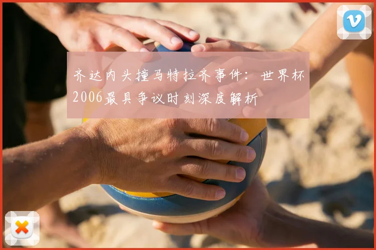 齐达内头撞马特拉齐事件：世界杯2006最具争议时刻深度解析