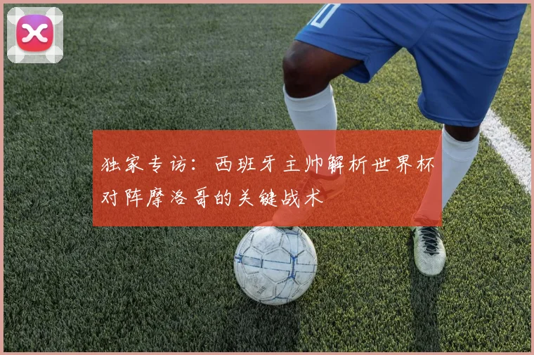 独家专访：西班牙主帅解析世界杯对阵摩洛哥的关键战术