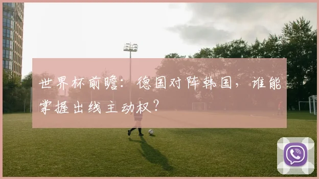 世界杯前瞻：德国对阵韩国，谁能掌握出线主动权？