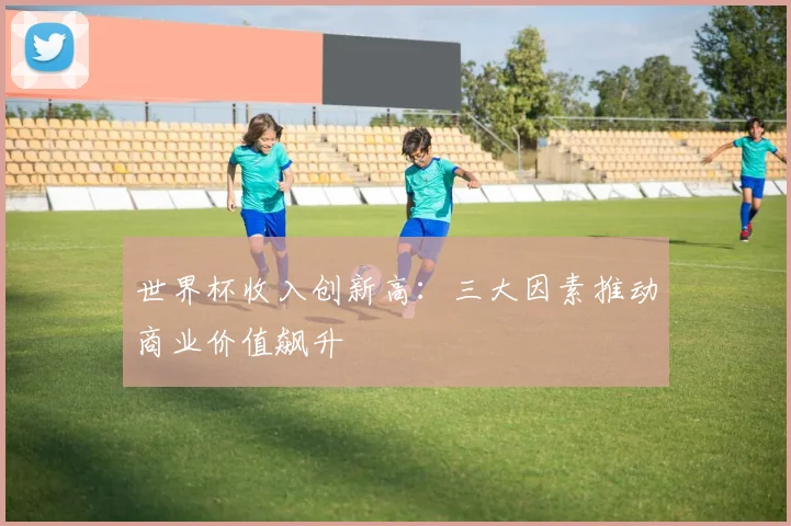 世界杯收入创新高：三大因素推动商业价值飙升
