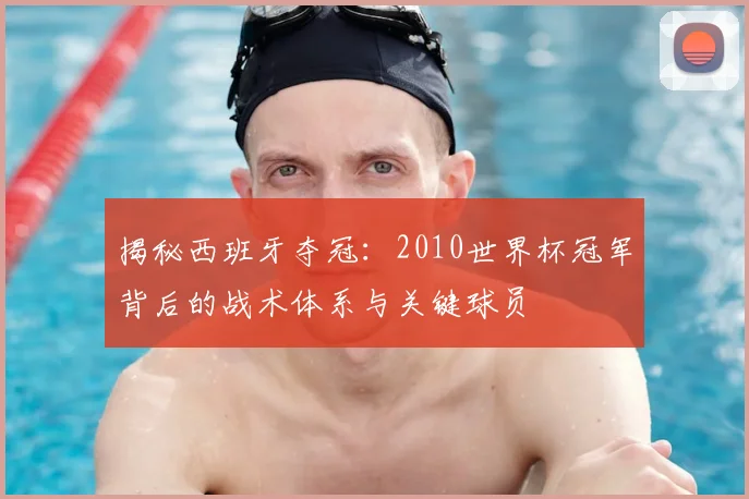 揭秘西班牙夺冠：2010世界杯冠军背后的战术体系与关键球员