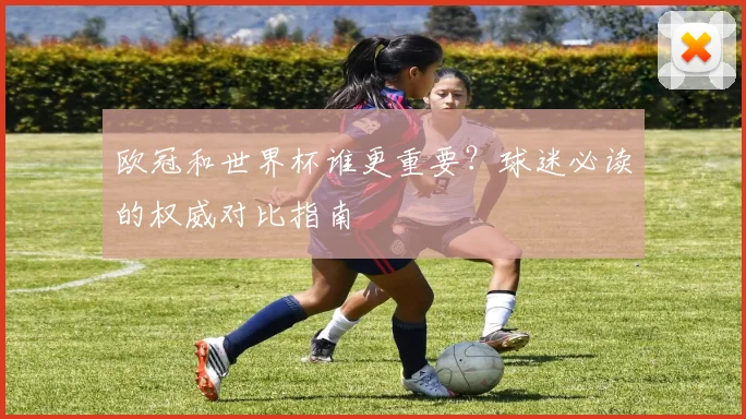 欧冠和世界杯谁更重要?球迷必读的权威对比指南