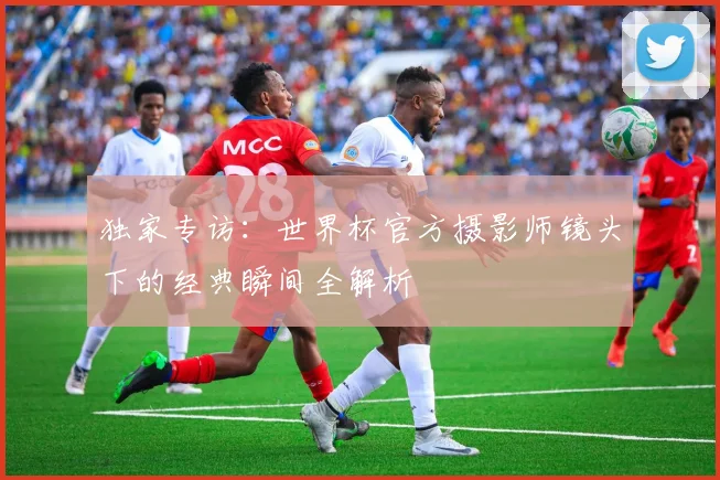 独家专访:世界杯官方摄影师镜头下的经典瞬间全解析