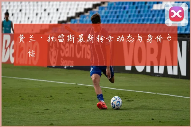 费兰·托雷斯最新转会动态与身价评估