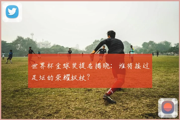 世界杯金球奖提名揭晓：谁将接过足坛的荣耀权杖？