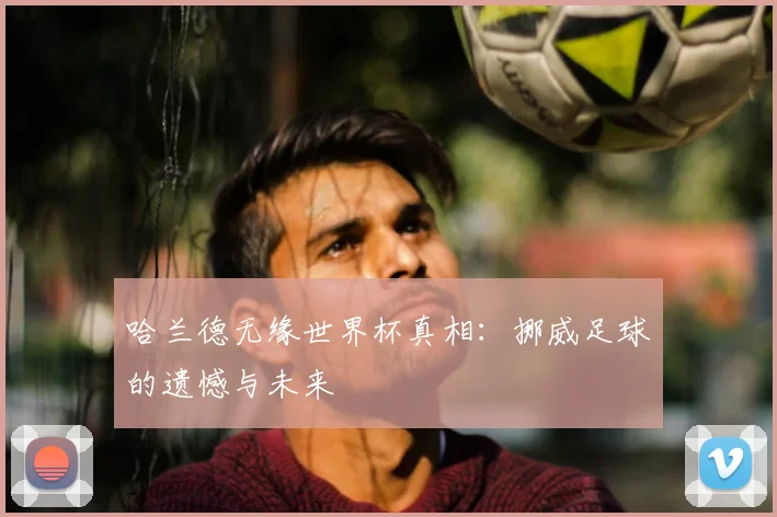 哈兰德无缘世界杯真相：挪威足球的遗憾与未来